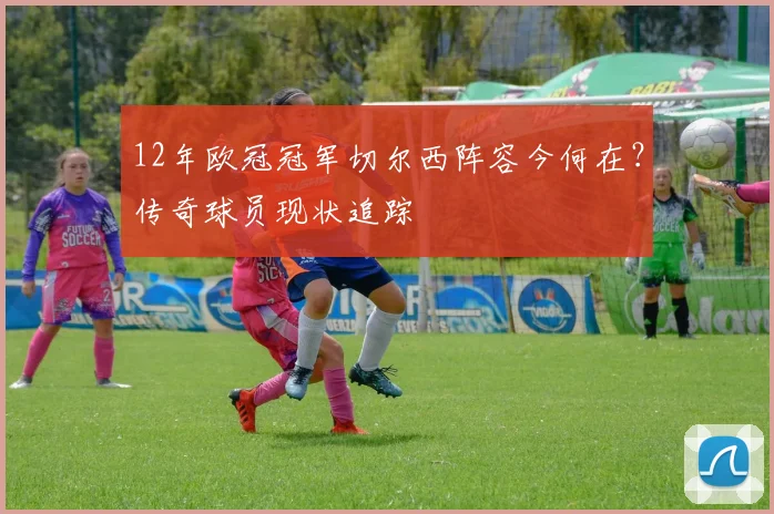 12年欧冠冠军切尔西阵容今何在？传奇球员现状追踪