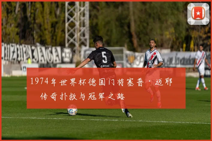 1974年世界杯德国门将塞普·迈耶的传奇扑救与冠军之路