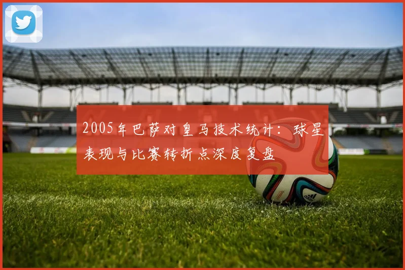 2005年巴萨对皇马技术统计:球星表现与比赛转折点深度复盘