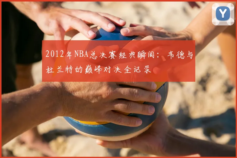 2012年NBA总决赛经典瞬间:韦德与杜兰特的巅峰对决全记录