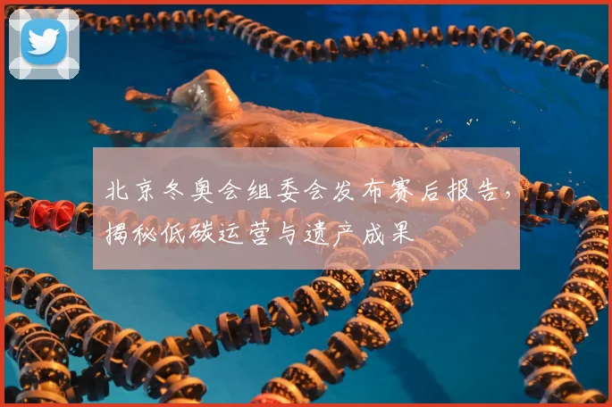 北京冬奥会组委会发布赛后报告，揭秘低碳运营与遗产成果