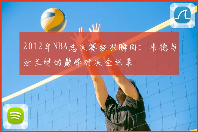 2012年NBA总决赛经典瞬间:韦德与杜兰特的巅峰对决全记录