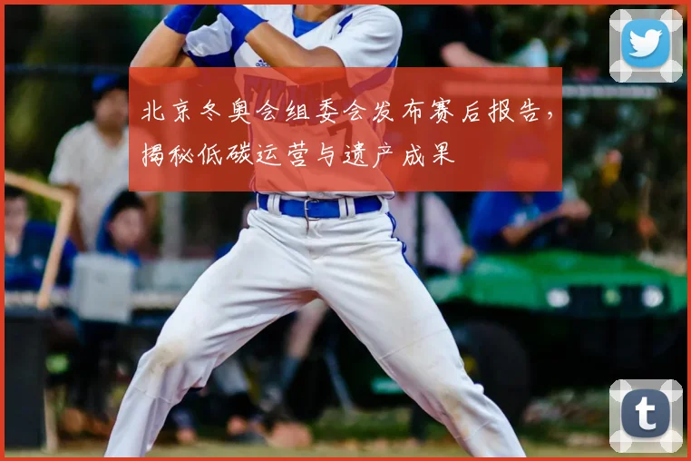北京冬奥会组委会发布赛后报告，揭秘低碳运营与遗产成果