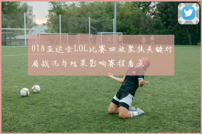 018亚运会LOL比赛回放聚焦关键对局战况与结果影响赛程看点