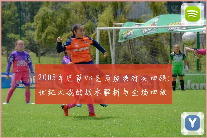 2005年巴萨vs皇马经典对决回顾:世纪大战的战术解析与全场回放