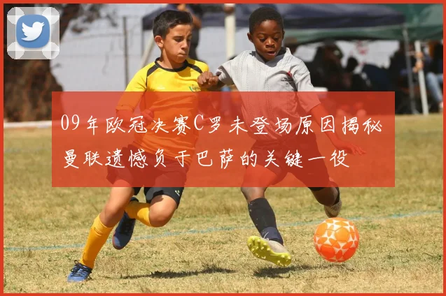 09年欧冠决赛C罗未登场原因揭秘 曼联遗憾负于巴萨的关键一役